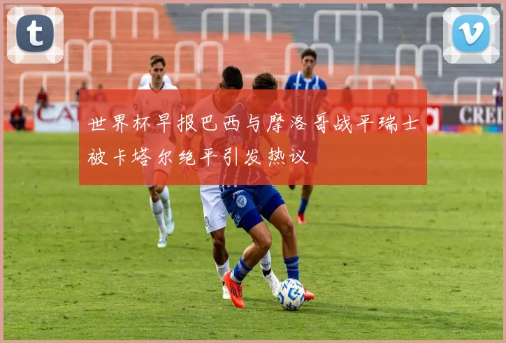 世界杯早报巴西与摩洛哥战平瑞士被卡塔尔绝平引发热议