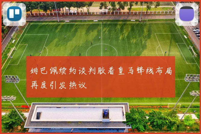 姆巴佩续约谈判胶着皇马锋线布局再度引发热议