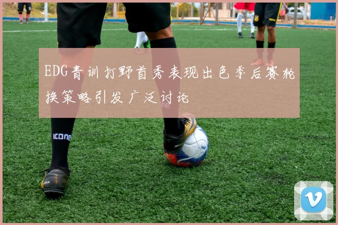 EDG青训打野首秀表现出色季后赛轮换策略引发广泛讨论