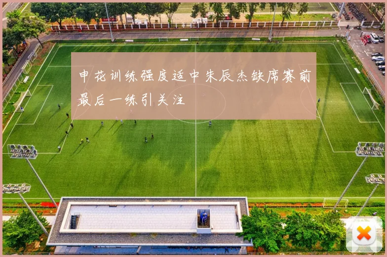 申花训练强度适中朱辰杰缺席赛前最后一练引关注